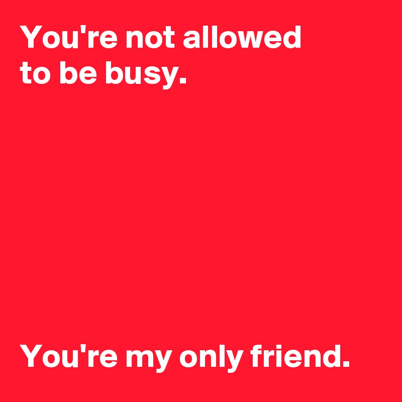 You're not allowed 
to be busy.







You're my only friend.