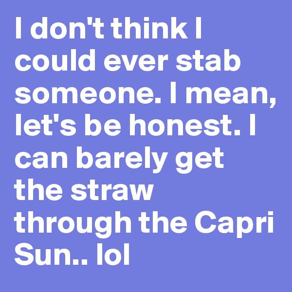 I don't think I could ever stab someone. I mean, let's be honest. I can barely get the straw through the Capri Sun.. lol 