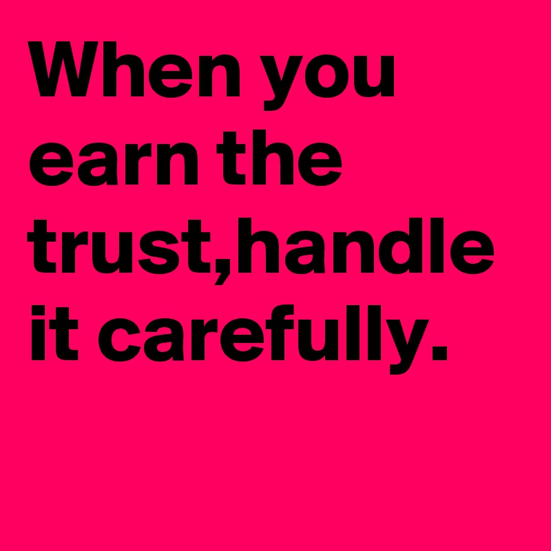 When you earn the trust,handle it carefully.