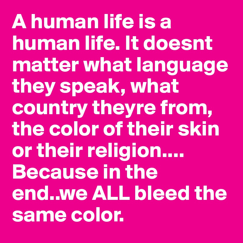A human life is a human life. It doesnt matter what language they speak, what country theyre from, the color of their skin or their religion....
Because in the end..we ALL bleed the same color.