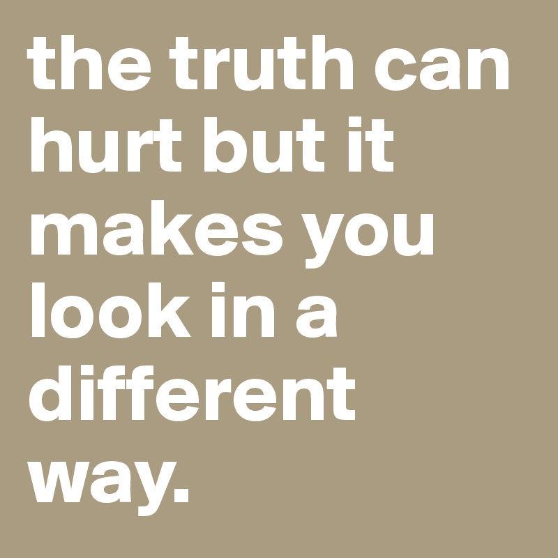 the truth can hurt but it makes you look in a different way.