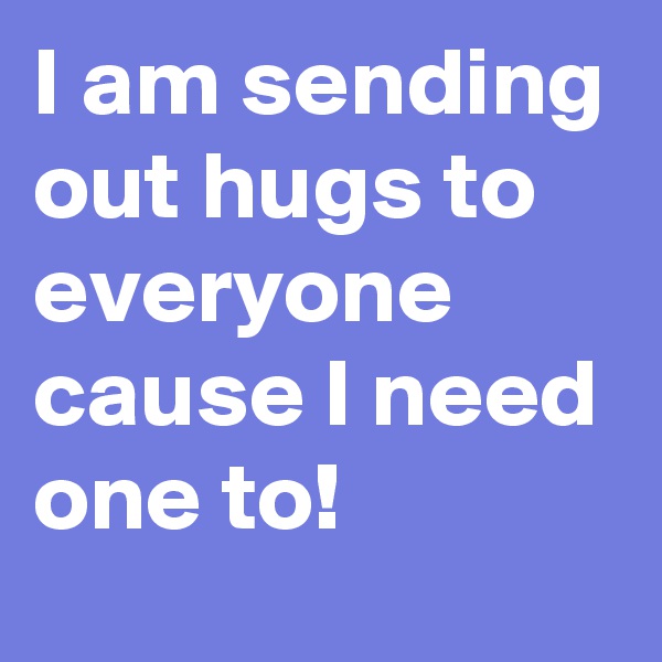 I am sending out hugs to everyone cause I need one to!