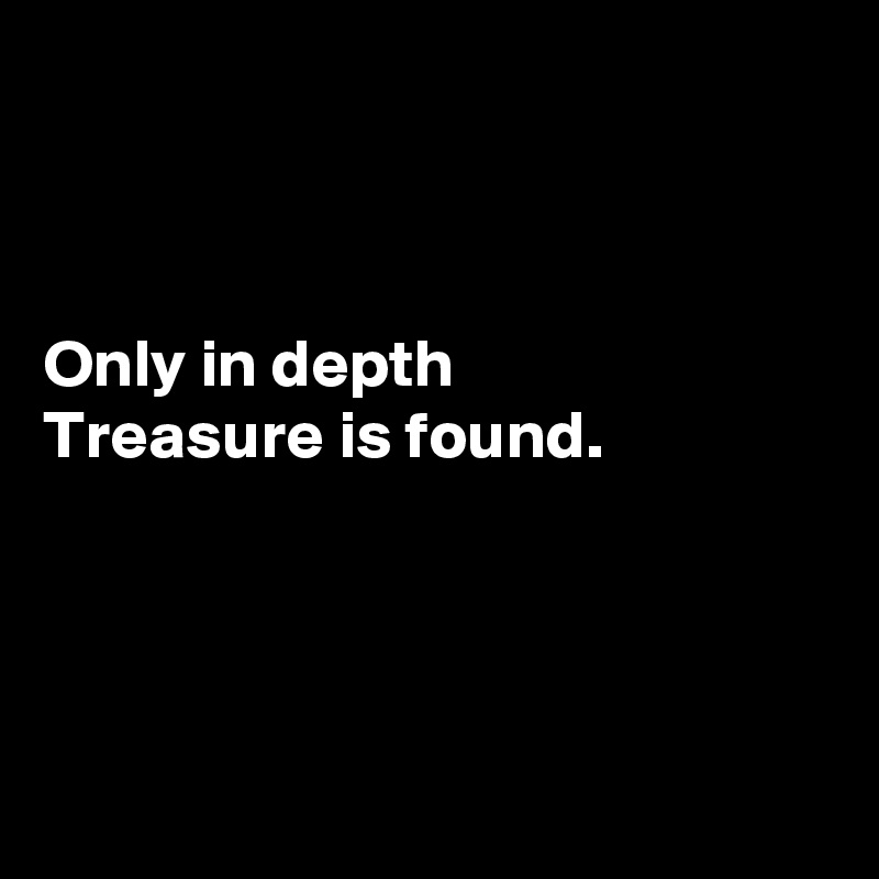 



Only in depth
Treasure is found.




