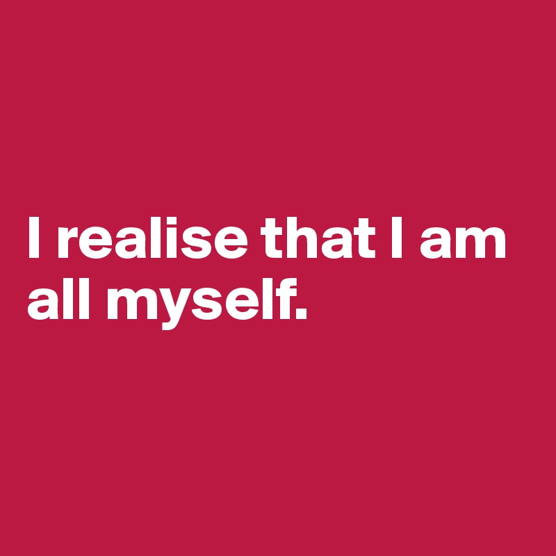 


I realise that I am all myself.


