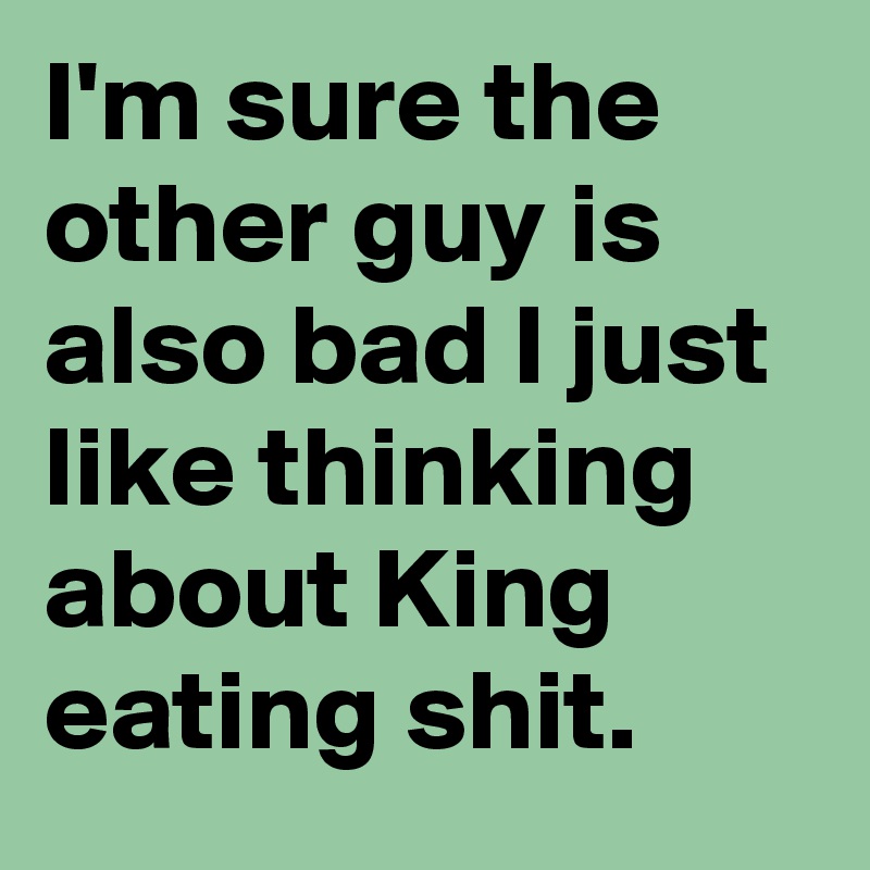 I'm sure the other guy is also bad I just like thinking about King eating shit.