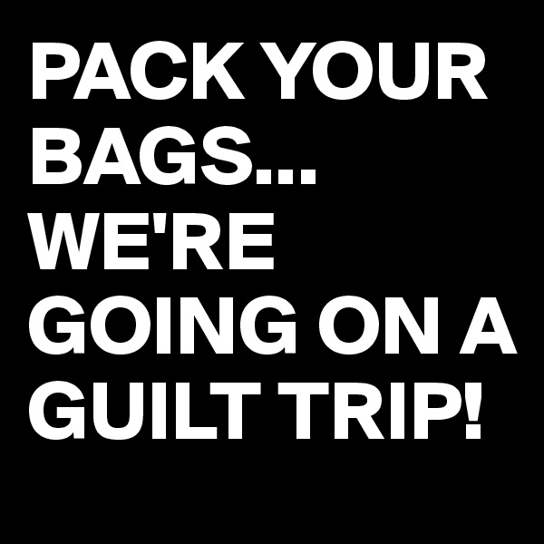 PACK YOUR BAGS...
WE'RE GOING ON A GUILT TRIP!