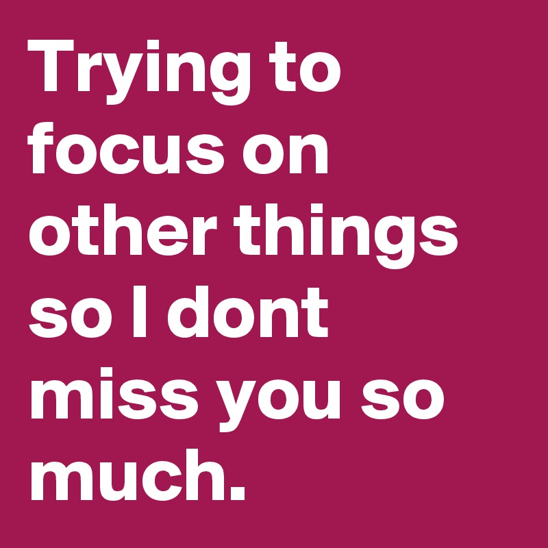 Trying to focus on other things so I dont miss you so much.