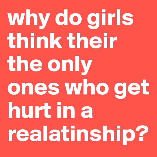 why do girls think their the only ones who get hurt in a realatinship? 