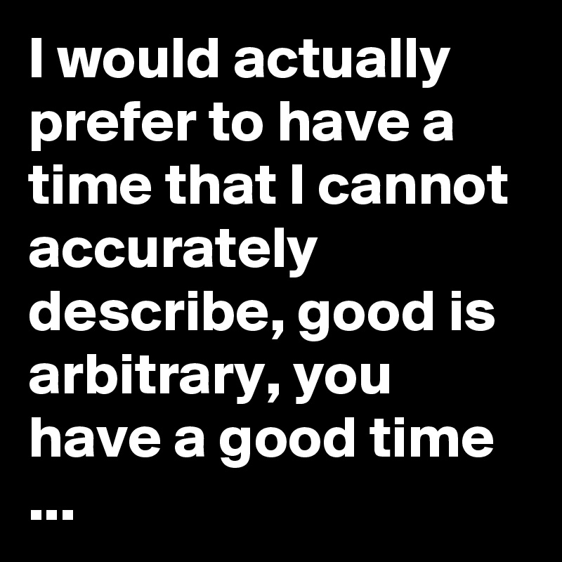 I would actually prefer to have a time that I cannot accurately describe, good is arbitrary, you have a good time ...