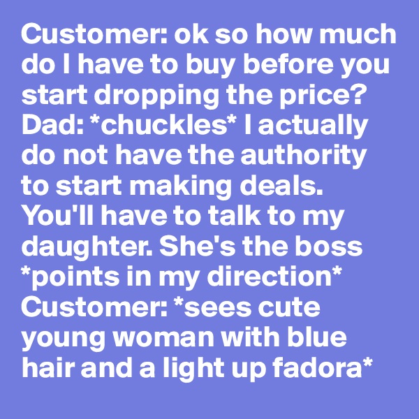 Customer: ok so how much do I have to buy before you start dropping the price? 
Dad: *chuckles* I actually do not have the authority to start making deals. You'll have to talk to my daughter. She's the boss *points in my direction* 
Customer: *sees cute young woman with blue hair and a light up fadora*