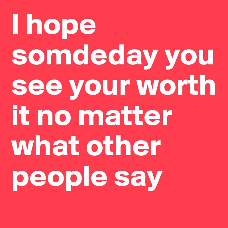 I hope somdeday you see your worth it no matter what other people say 