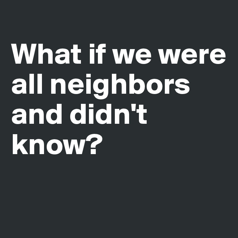 
What if we were all neighbors and didn't know?

