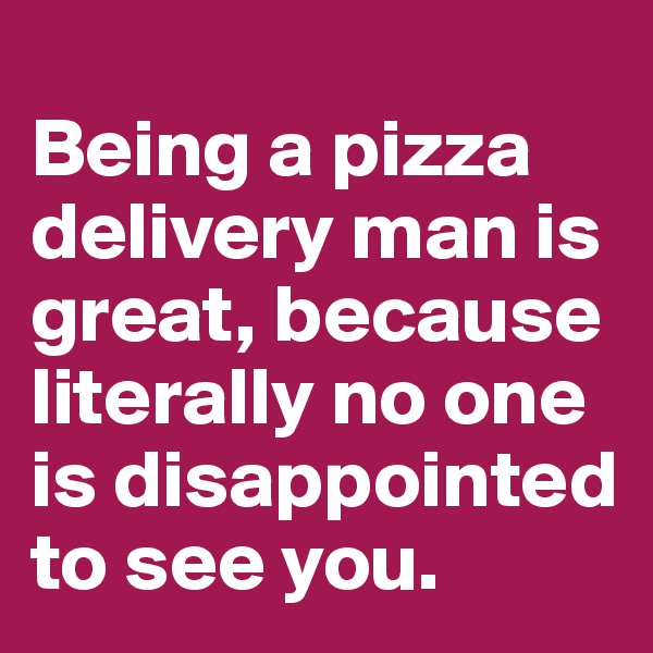 
Being a pizza delivery man is great, because literally no one is disappointed to see you.