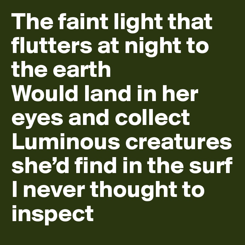 The faint light that flutters at night to the earth
Would land in her eyes and collect
Luminous creatures she’d find in the surf
I never thought to inspect