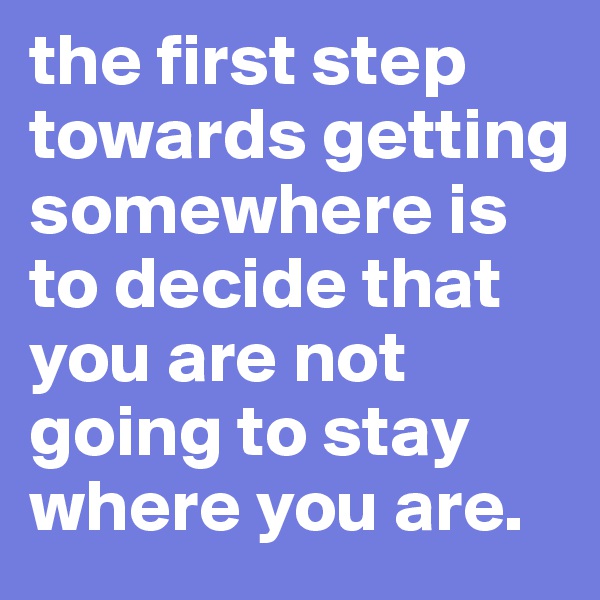 the first step towards getting somewhere is to decide that you are not going to stay where you are.