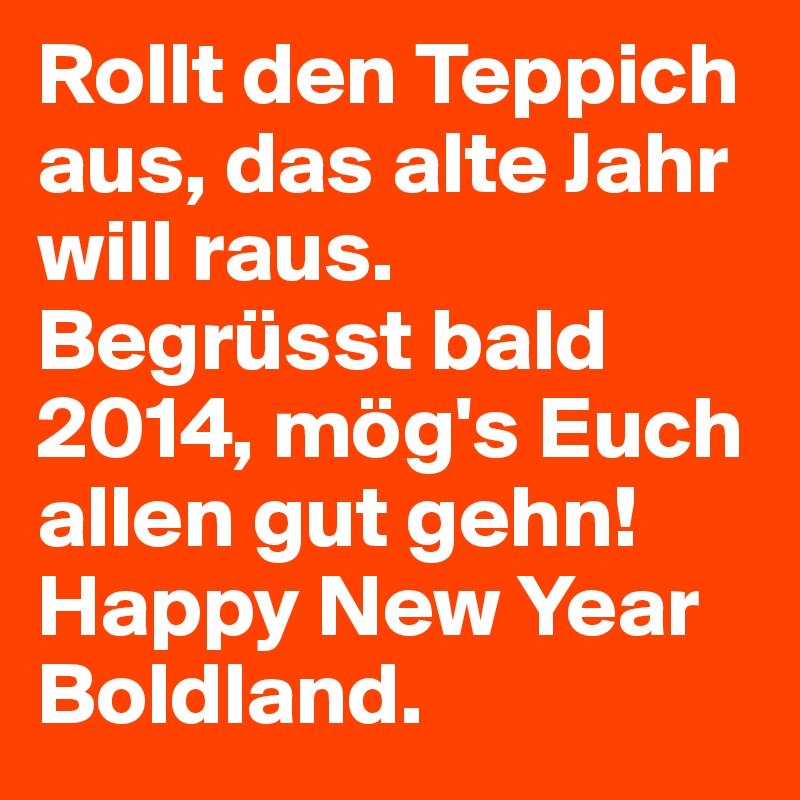 Rollt den Teppich aus, das alte Jahr will raus. 
Begrüsst bald 2014, mög's Euch allen gut gehn!
Happy New Year Boldland. 