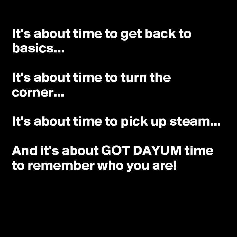 
It's about time to get back to basics...

It's about time to turn the corner...

It's about time to pick up steam...

And it's about GOT DAYUM time to remember who you are!


