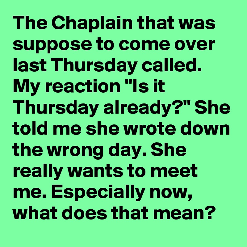 The Chaplain that was suppose to come over last Thursday called. My reaction "Is it Thursday already?" She told me she wrote down the wrong day. She really wants to meet me. Especially now, what does that mean?