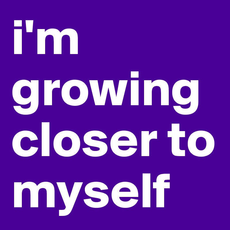 i'm growing closer to myself