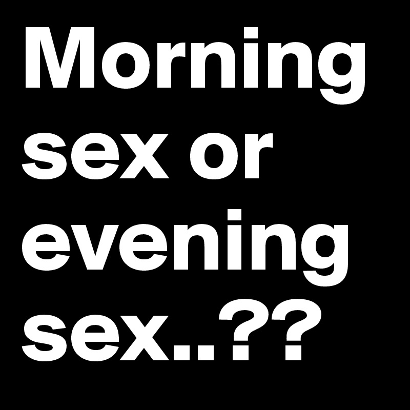 Morning sex or evening sex..??