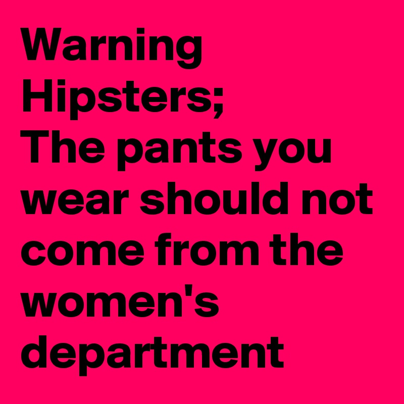Warning
Hipsters;
The pants you wear should not come from the women's  department 