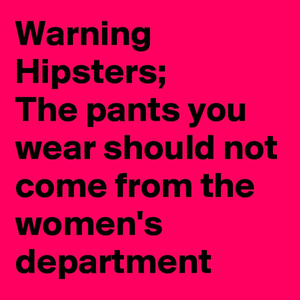 Warning
Hipsters;
The pants you wear should not come from the women's  department 