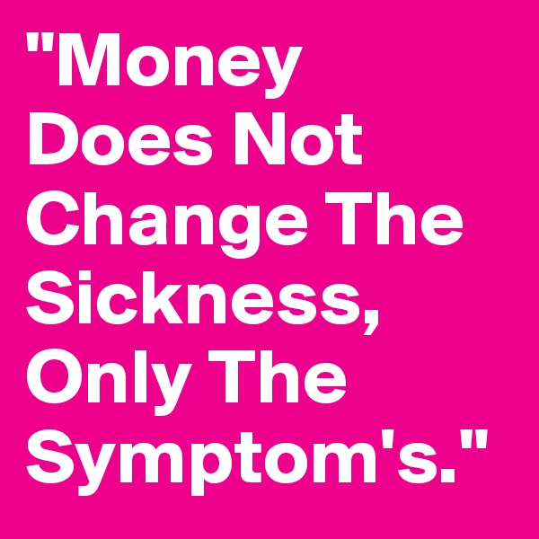 "Money
Does Not Change The Sickness,
Only The Symptom's."