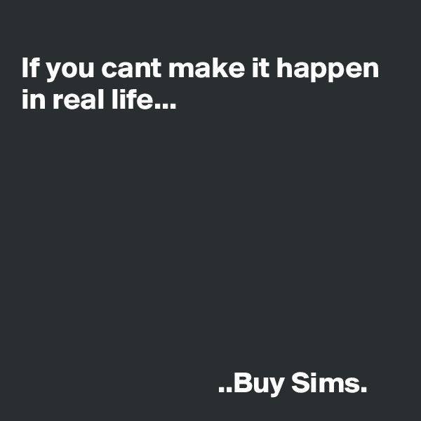  
If you cant make it happen in real life...







                      
                                 ..Buy Sims.