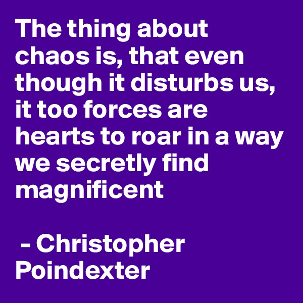 The thing about chaos is, that even though it disturbs us, it too forces are hearts to roar in a way we secretly find magnificent

 - Christopher Poindexter 