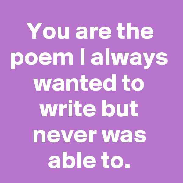 You are the poem I always wanted to write but never was able to.