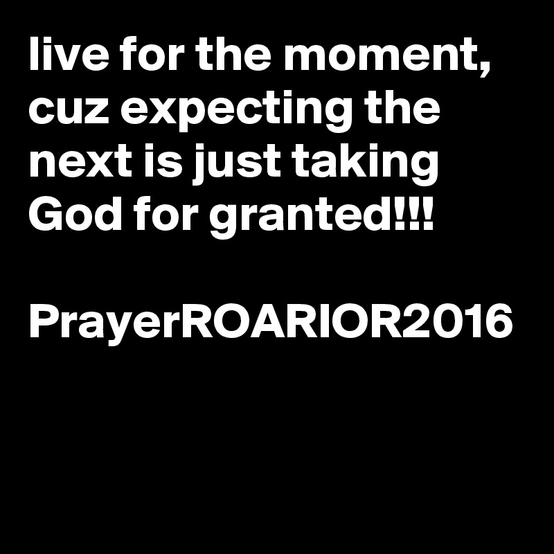 live for the moment, cuz expecting the next is just taking God for granted!!!

PrayerROARIOR2016