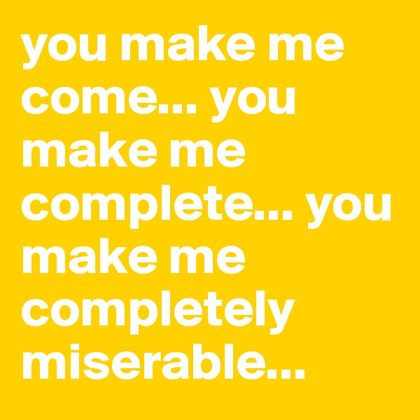 you make me come... you make me complete... you make me completely miserable... 