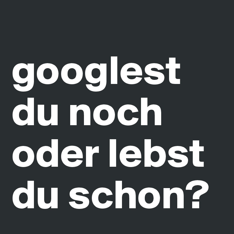 
googlest du noch oder lebst du schon?