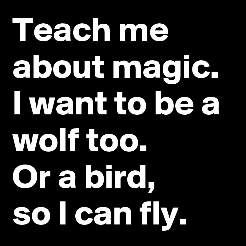 Teach me about magic.
I want to be a wolf too. 
Or a bird,
so I can fly.