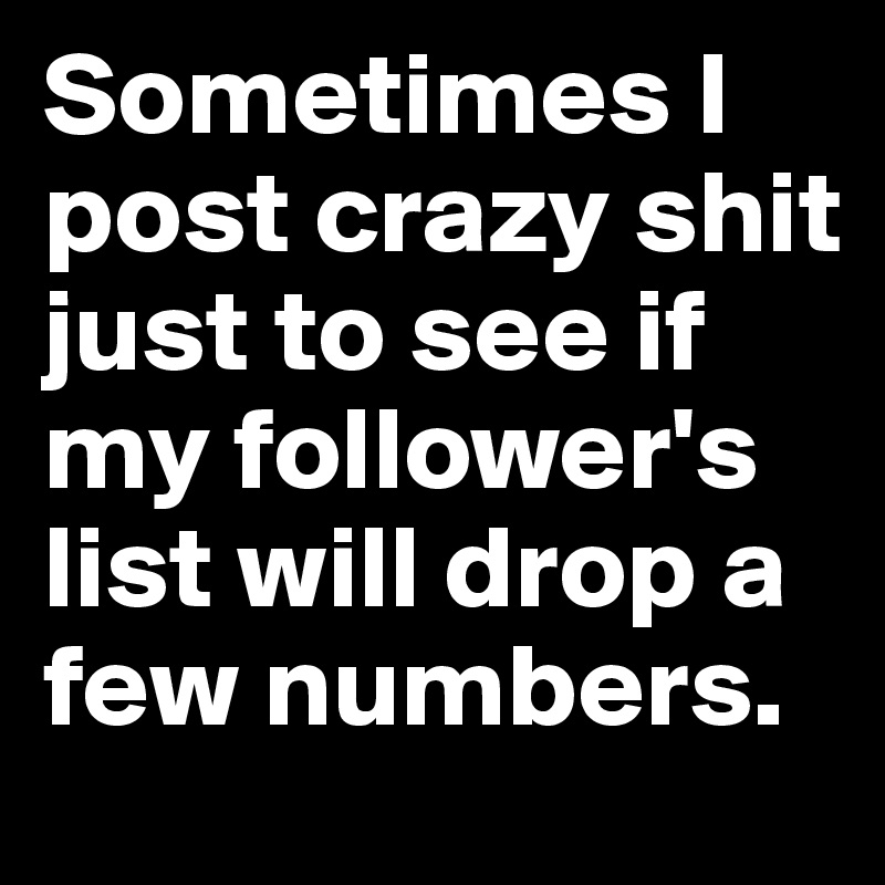 Sometimes I post crazy shit just to see if my follower's list will drop a few numbers.