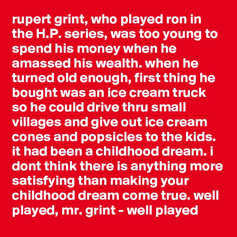 rupert grint, who played ron in the H.P. series, was too young to spend his money when he amassed his wealth. when he turned old enough, first thing he bought was an ice cream truck so he could drive thru small villages and give out ice cream cones and popsicles to the kids. it had been a childhood dream. i dont think there is anything more satisfying than making your childhood dream come true. well played, mr. grint - well played
