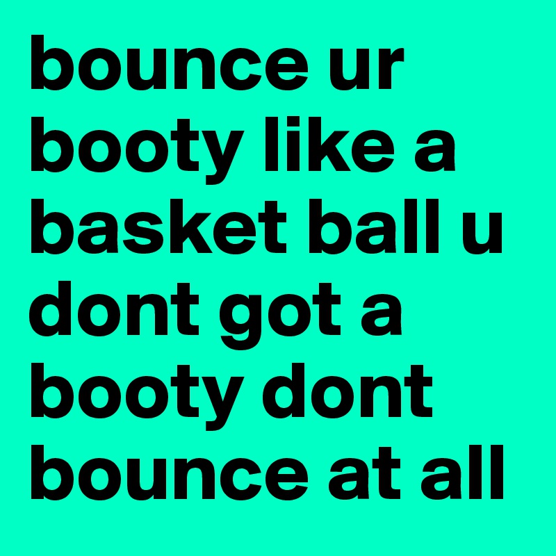 bounce ur booty like a basket ball u dont got a booty dont bounce at all