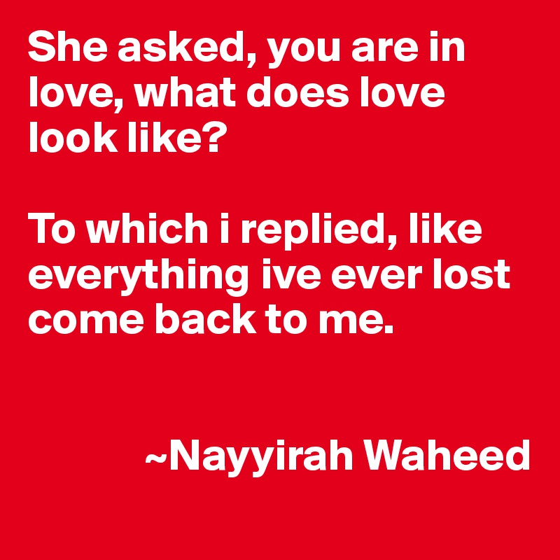She asked, you are in love, what does love look like?

To which i replied, like everything ive ever lost come back to me.


             ~Nayyirah Waheed