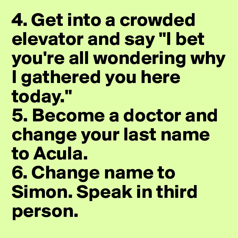 4. Get into a crowded elevator and say "I bet you're all wondering why I gathered you here today."
5. Become a doctor and change your last name to Acula.
6. Change name to Simon. Speak in third person.