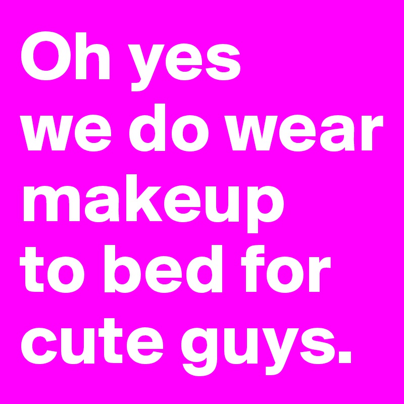 Oh yes 
we do wear makeup 
to bed for cute guys.
