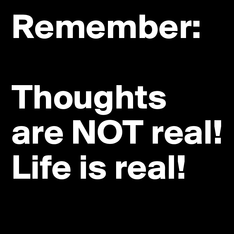Remember:  

Thoughts are NOT real!  
Life is real!
