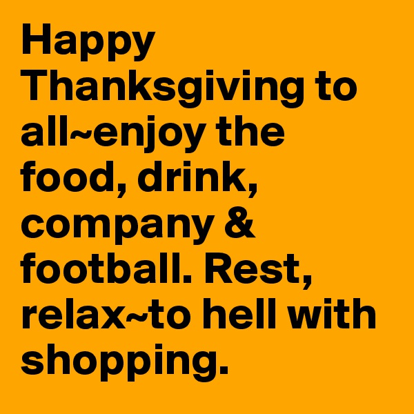Happy Thanksgiving to all~enjoy the food, drink, company & football. Rest, relax~to hell with shopping.