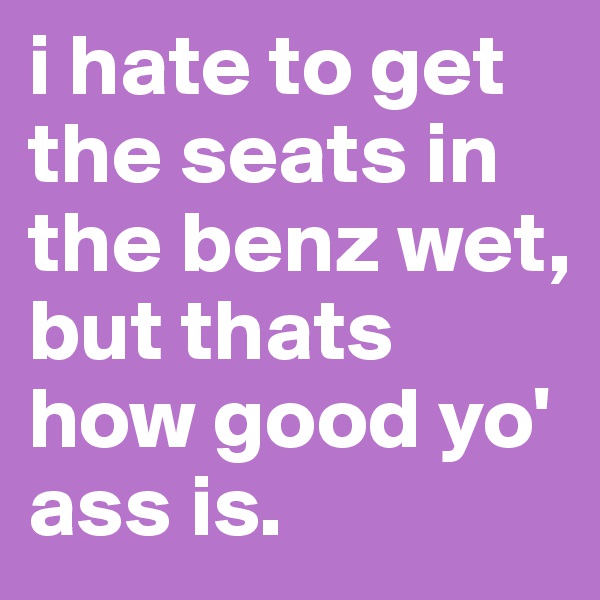 i hate to get the seats in the benz wet, but thats how good yo' ass is. 