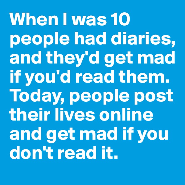 When I was 10 people had diaries, and they'd get mad if you'd read them. Today, people post their lives online and get mad if you don't read it. 