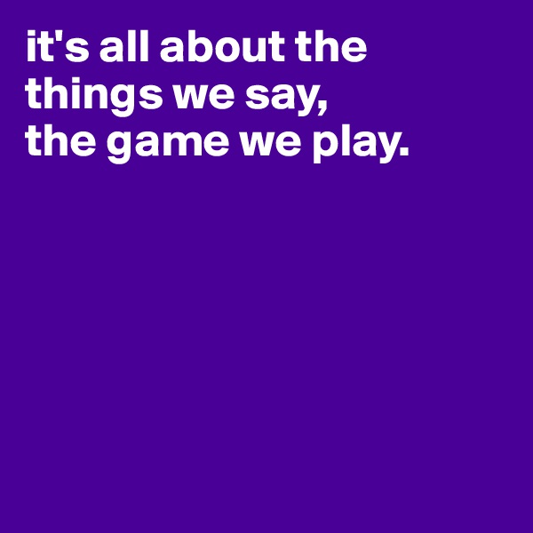 it's all about the things we say,
the game we play.







