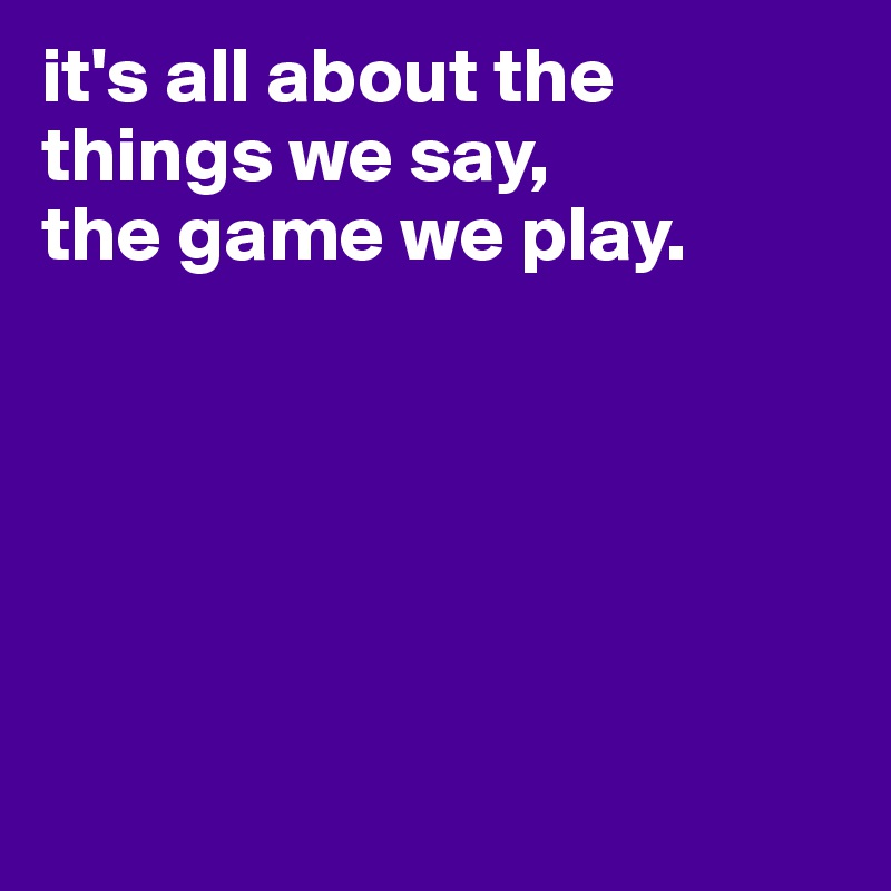 it's all about the things we say,
the game we play.






