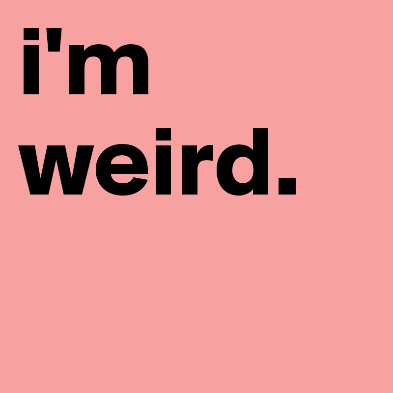 i'm weird.