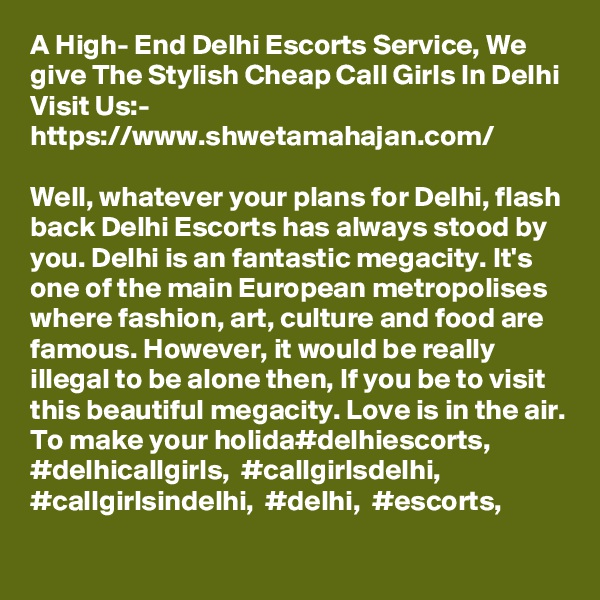 A High- End Delhi Escorts Service, We give The Stylish Cheap Call Girls In Delhi
Visit Us:- https://www.shwetamahajan.com/

Well, whatever your plans for Delhi, flash back Delhi Escorts has always stood by you. Delhi is an fantastic megacity. It's one of the main European metropolises where fashion, art, culture and food are famous. However, it would be really illegal to be alone then, If you be to visit this beautiful megacity. Love is in the air. To make your holida#delhiescorts,  #delhicallgirls,  #callgirlsdelhi,  #callgirlsindelhi,  #delhi,  #escorts,
