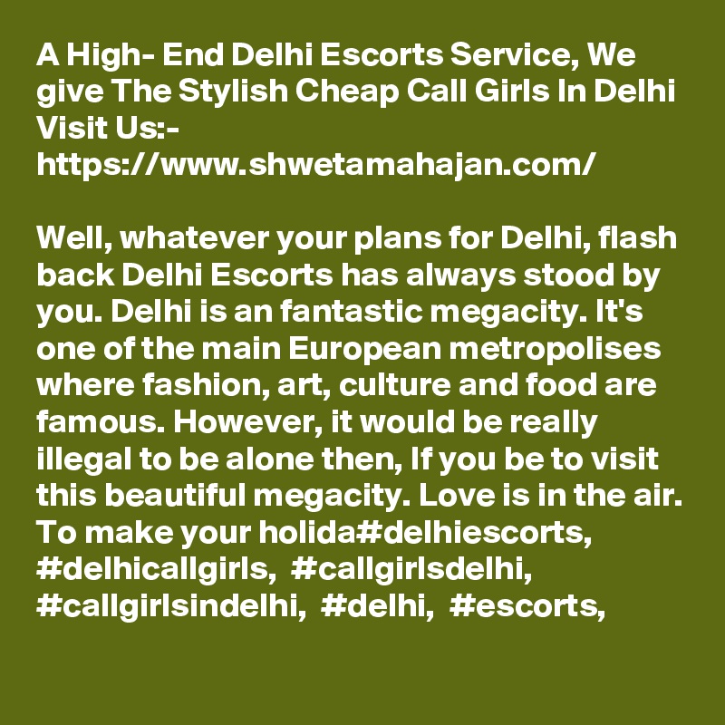 A High- End Delhi Escorts Service, We give The Stylish Cheap Call Girls In Delhi
Visit Us:- https://www.shwetamahajan.com/

Well, whatever your plans for Delhi, flash back Delhi Escorts has always stood by you. Delhi is an fantastic megacity. It's one of the main European metropolises where fashion, art, culture and food are famous. However, it would be really illegal to be alone then, If you be to visit this beautiful megacity. Love is in the air. To make your holida#delhiescorts,  #delhicallgirls,  #callgirlsdelhi,  #callgirlsindelhi,  #delhi,  #escorts,
