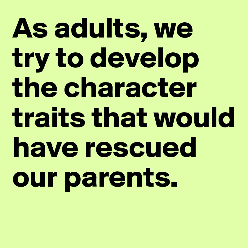 As adults, we try to develop the character traits that would have rescued our parents.
